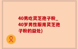 40男吃灵芝孢子粉_40岁男性服用灵芝孢子粉的益处)