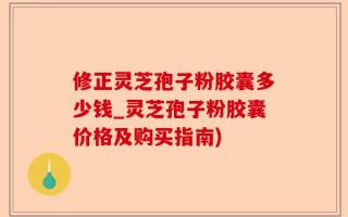 修正灵芝孢子粉胶囊多少钱_灵芝孢子粉胶囊价格及购买指南)