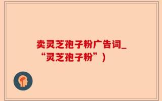 卖灵芝孢子粉广告词_“灵芝孢子粉”)