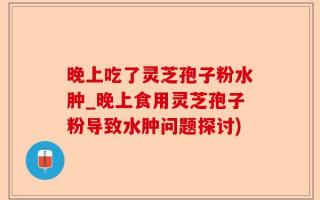 晚上吃了灵芝孢子粉水肿_晚上食用灵芝孢子粉导致水肿问题探讨)