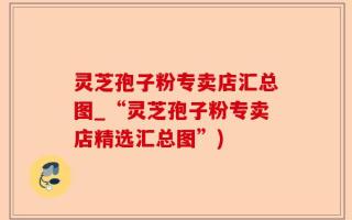 灵芝孢子粉专卖店汇总图_“灵芝孢子粉专卖店精选汇总图”)