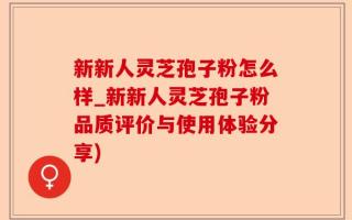 新新人灵芝孢子粉怎么样_新新人灵芝孢子粉品质评价与使用体验分享)