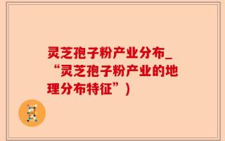 灵芝孢子粉产业分布_“灵芝孢子粉产业的地理分布特征”)