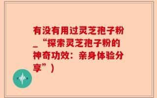 有没有用过灵芝孢子粉_“探索灵芝孢子粉的神奇功效：亲身体验分享”)