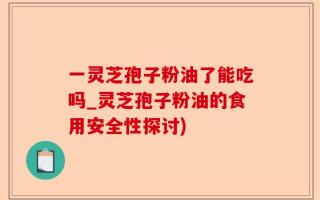 一灵芝孢子粉油了能吃吗_灵芝孢子粉油的食用安全性探讨)