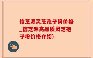 信芝源灵芝孢子粉价格_信芝源高品质灵芝孢子粉价格介绍)