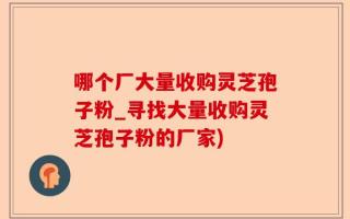 哪个厂大量收购灵芝孢子粉_寻找大量收购灵芝孢子粉的厂家)