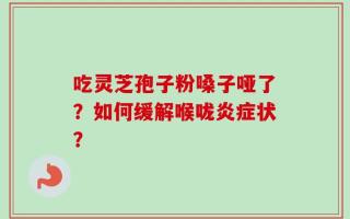 吃灵芝孢子粉嗓子哑了？如何缓解喉咙炎症状？