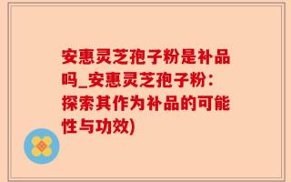 安惠灵芝孢子粉是补品吗_安惠灵芝孢子粉：探索其作为补品的可能性与功效)