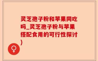 灵芝孢子粉和苹果同吃吗_灵芝孢子粉与苹果搭配食用的可行性探讨)