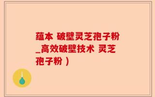 蕴本 破壁灵芝孢子粉_高效破壁技术 灵芝孢子粉 )