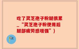 吃了灵芝孢子粉腿很累_“灵芝孢子粉使用后腿部疲劳感增强”)