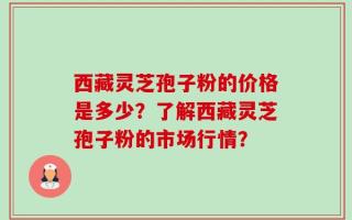 西藏灵芝孢子粉的价格是多少？了解西藏灵芝孢子粉的市场行情？
