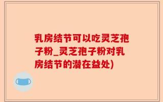 乳房结节可以吃灵芝孢子粉_灵芝孢子粉对乳房结节的潜在益处)