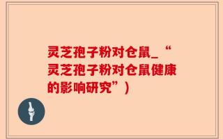 灵芝孢子粉对仓鼠_“灵芝孢子粉对仓鼠健康的影响研究”)