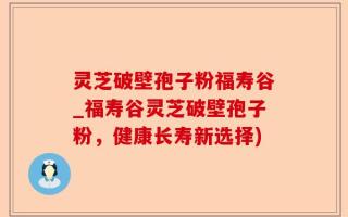 灵芝破壁孢子粉福寿谷_福寿谷灵芝破壁孢子粉，健康长寿新选择)