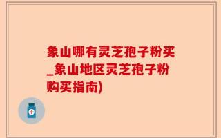 象山哪有灵芝孢子粉买_象山地区灵芝孢子粉购买指南)