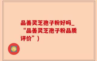 品善灵芝孢子粉好吗_“品善灵芝孢子粉品质评价”)