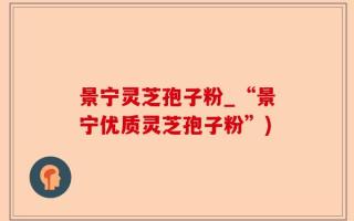 景宁灵芝孢子粉_“景宁优质灵芝孢子粉”)