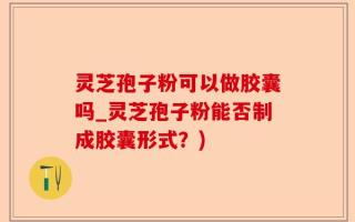 灵芝孢子粉可以做胶囊吗_灵芝孢子粉能否制成胶囊形式？)