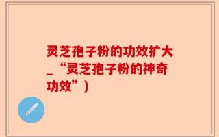 灵芝孢子粉的功效扩大_“灵芝孢子粉的神奇功效”)