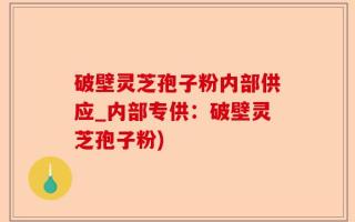 破壁灵芝孢子粉内部供应_内部专供：破壁灵芝孢子粉)