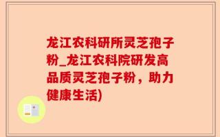 龙江农科研所灵芝孢子粉_龙江农科院研发高品质灵芝孢子粉，助力健康生活)