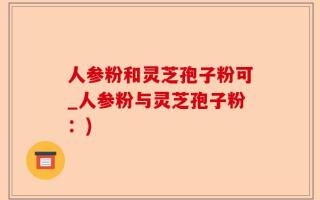 人参粉和灵芝孢子粉可_人参粉与灵芝孢子粉：)