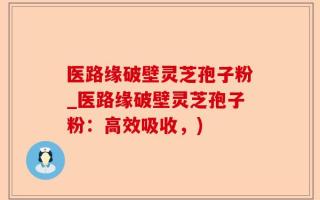 医路缘破壁灵芝孢子粉_医路缘破壁灵芝孢子粉：高效吸收，)