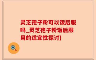 灵芝孢子粉可以饭后服吗_灵芝孢子粉饭后服用的适宜性探讨)