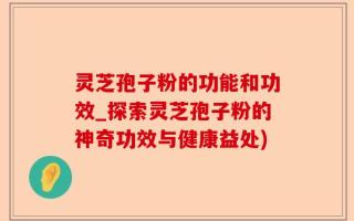 灵芝孢子粉的功能和功效_探索灵芝孢子粉的神奇功效与健康益处)