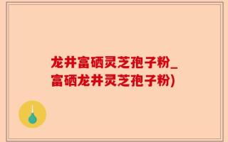 龙井富硒灵芝孢子粉_富硒龙井灵芝孢子粉)