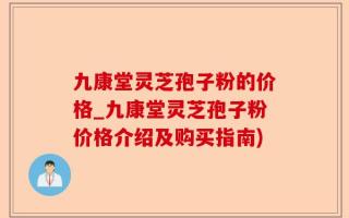 九康堂灵芝孢子粉的价格_九康堂灵芝孢子粉价格介绍及购买指南)