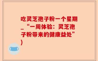 吃灵芝孢子粉一个星期_“一周体验：灵芝孢子粉带来的健康益处”)