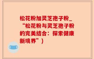 松花粉加灵芝孢子粉_“松花粉与灵芝孢子粉的完美结合：探索健康新境界”)