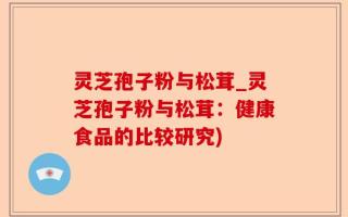 灵芝孢子粉与松茸_灵芝孢子粉与松茸：健康食品的比较研究)