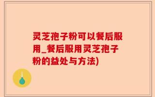 灵芝孢子粉可以餐后服用_餐后服用灵芝孢子粉的益处与方法)