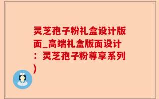 灵芝孢子粉礼盒设计版面_高端礼盒版面设计：灵芝孢子粉尊享系列)