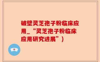 破壁灵芝孢子粉临床应用_“灵芝孢子粉临床应用研究进展”)