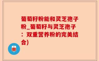 葡萄籽粉能和灵芝孢子粉_葡萄籽与灵芝孢子：双重营养粉的完美结合)
