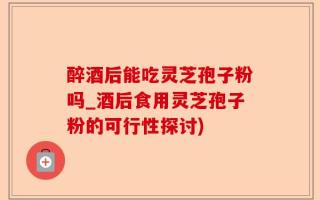 醉酒后能吃灵芝孢子粉吗_酒后食用灵芝孢子粉的可行性探讨)