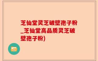 芝仙堂灵芝破壁孢子粉_芝仙堂高品质灵芝破壁孢子粉)