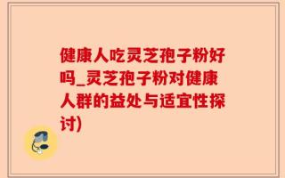 健康人吃灵芝孢子粉好吗_灵芝孢子粉对健康人群的益处与适宜性探讨)