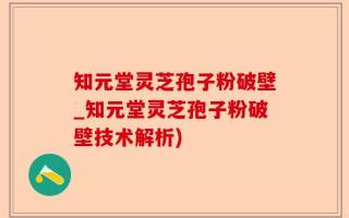 知元堂灵芝孢子粉破壁_知元堂灵芝孢子粉破壁技术解析)