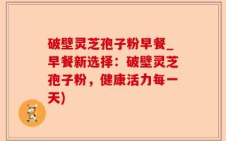 破壁灵芝孢子粉早餐_早餐新选择：破壁灵芝孢子粉，健康活力每一天)