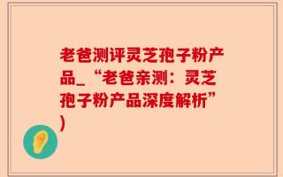 老爸测评灵芝孢子粉产品_“老爸亲测：灵芝孢子粉产品深度解析”)