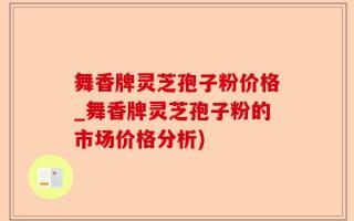 舞香牌灵芝孢子粉价格_舞香牌灵芝孢子粉的市场价格分析)
