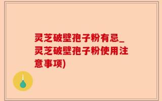 灵芝破壁孢子粉有忌_灵芝破壁孢子粉使用注意事项)