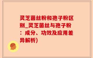 灵芝菌丝粉和孢子粉区别_灵芝菌丝与孢子粉：成分、功效及应用差异解析)