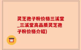 灵芝孢子粉价格三溪堂_三溪堂高品质灵芝孢子粉价格介绍)